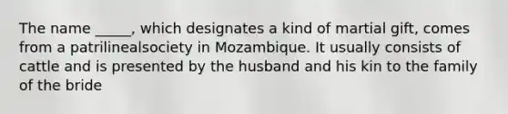 The name _____, which designates a kind of martial gift, comes from a patrilinealsociety in Mozambique. It usually consists of cattle and is presented by the husband and his kin to the family of the bride