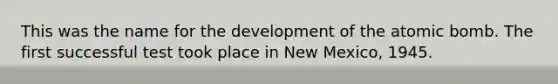 This was the name for the development of the atomic bomb. The first successful test took place in New Mexico, 1945.