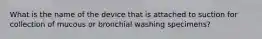 What is the name of the device that is attached to suction for collection of mucous or bronchial washing specimens?