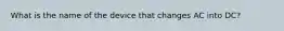 What is the name of the device that changes AC into DC?