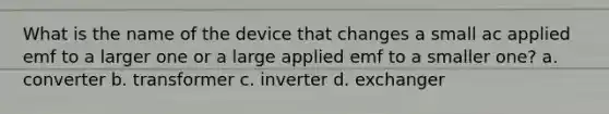 What is the name of the device that changes a small ac applied emf to a larger one or a large applied emf to a smaller one? a. converter b. transformer c. inverter d. exchanger