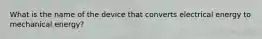 What is the name of the device that converts electrical energy to mechanical energy?