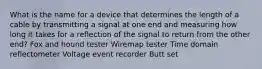 What is the name for a device that determines the length of a cable by transmitting a signal at one end and measuring how long it takes for a reflection of the signal to return from the other end? Fox and hound tester Wiremap tester Time domain reflectometer Voltage event recorder Butt set