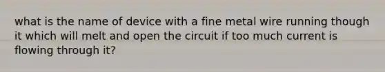 what is the name of device with a fine metal wire running though it which will melt and open the circuit if too much current is flowing through it?