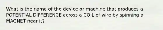 What is the name of the device or machine that produces a POTENTIAL DIFFERENCE across a COIL of wire by spinning a MAGNET near it?