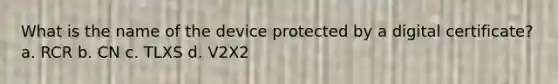 What is the name of the device protected by a digital certificate? a. RCR b. CN c. TLXS d. V2X2