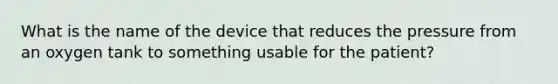 What is the name of the device that reduces the pressure from an oxygen tank to something usable for the​ patient?