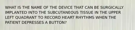 WHAT IS THE NAME OF THE DEVICE THAT CAN BE SURGICALLY IMPLANTED INTO THE SUBCUTANEOUS TISSUE IN THE UPPER LEFT QUADRANT TO RECORD HEART RHYTHMS WHEN THE PATIENT DEPRESSES A BUTTON?