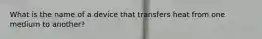 What is the name of a device that transfers heat from one medium to another?