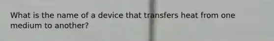 What is the name of a device that transfers heat from one medium to another?