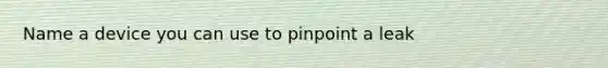 Name a device you can use to pinpoint a leak