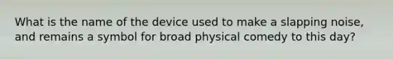 What is the name of the device used to make a slapping noise, and remains a symbol for broad physical comedy to this day?