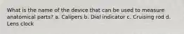 What is the name of the device that can be used to measure anatomical parts? a. Calipers b. Dial indicator c. Cruising rod d. Lens clock