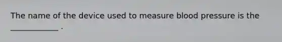 The name of the device used to measure blood pressure is the ____________ .