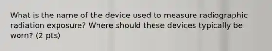 What is the name of the device used to measure radiographic radiation exposure? Where should these devices typically be worn? (2 pts)