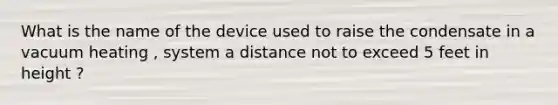 What is the name of the device used to raise the condensate in a vacuum heating , system a distance not to exceed 5 feet in height ?