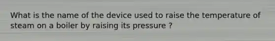 What is the name of the device used to raise the temperature of steam on a boiler by raising its pressure ?