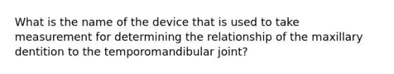 What is the name of the device that is used to take measurement for determining the relationship of the maxillary dentition to the temporomandibular joint?