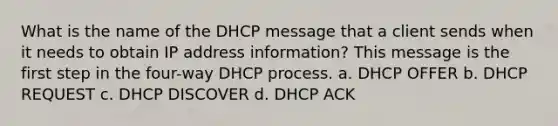 What is the name of the DHCP message that a client sends when it needs to obtain IP address information? This message is the first step in the four-way DHCP process. a. DHCP OFFER b. DHCP REQUEST c. DHCP DISCOVER d. DHCP ACK