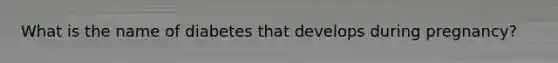 What is the name of diabetes that develops during pregnancy?