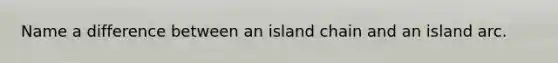 Name a difference between an island chain and an island arc.