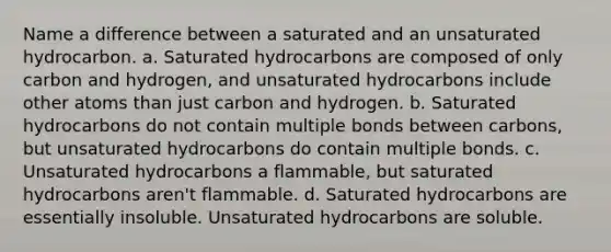 Name a difference between a saturated and an unsaturated hydrocarbon. a. Saturated hydrocarbons are composed of only carbon and hydrogen, and unsaturated hydrocarbons include other atoms than just carbon and hydrogen. b. Saturated hydrocarbons do not contain multiple bonds between carbons, but unsaturated hydrocarbons do contain multiple bonds. c. Unsaturated hydrocarbons a flammable, but saturated hydrocarbons aren't flammable. d. Saturated hydrocarbons are essentially insoluble. Unsaturated hydrocarbons are soluble.