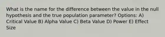 What is the name for the difference between the value in the null hypothesis and the true population parameter? Options: A) Critical Value B) Alpha Value C) Beta Value D) Power E) Effect Size