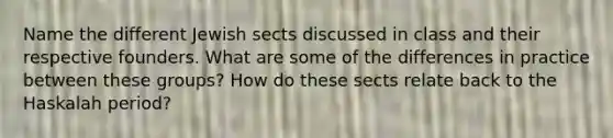 Name the different Jewish sects discussed in class and their respective founders. What are some of the differences in practice between these groups? How do these sects relate back to the Haskalah period?