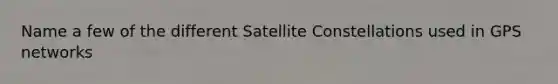 Name a few of the different Satellite Constellations used in GPS networks