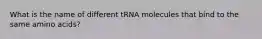 What is the name of different tRNA molecules that bind to the same amino acids?