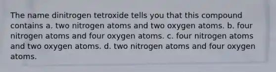 The name dinitrogen tetroxide tells you that this compound contains a. two nitrogen atoms and two oxygen atoms. b. four nitrogen atoms and four oxygen atoms. c. four nitrogen atoms and two oxygen atoms. d. two nitrogen atoms and four oxygen atoms.