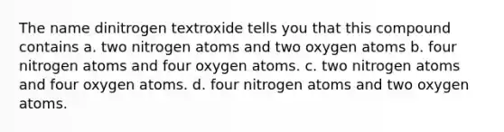 The name dinitrogen textroxide tells you that this compound contains a. two nitrogen atoms and two oxygen atoms b. four nitrogen atoms and four oxygen atoms. c. two nitrogen atoms and four oxygen atoms. d. four nitrogen atoms and two oxygen atoms.