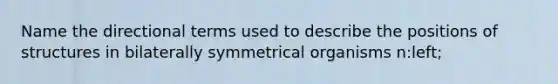 Name the directional terms used to describe the positions of structures in bilaterally symmetrical organisms n:left;