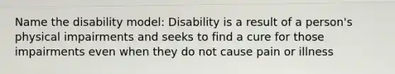 Name the disability model: Disability is a result of a person's physical impairments and seeks to find a cure for those impairments even when they do not cause pain or illness