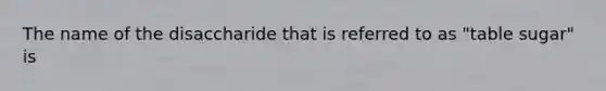 The name of the disaccharide that is referred to as "table sugar" is