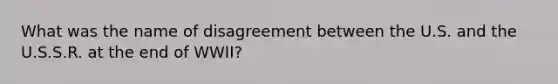 What was the name of disagreement between the U.S. and the U.S.S.R. at the end of WWII?