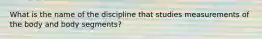 What is the name of the discipline that studies measurements of the body and body segments?