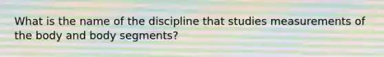 What is the name of the discipline that studies measurements of the body and body segments?