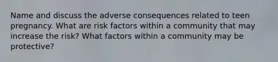 Name and discuss the adverse consequences related to teen pregnancy. What are risk factors within a community that may increase the risk? What factors within a community may be protective?