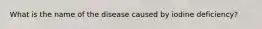 What is the name of the disease caused by iodine deficiency?