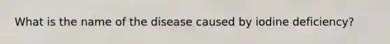 What is the name of the disease caused by iodine deficiency?
