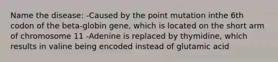 Name the disease: -Caused by the point mutation inthe 6th codon of the beta-globin gene, which is located on the short arm of chromosome 11 -Adenine is replaced by thymidine, which results in valine being encoded instead of glutamic acid