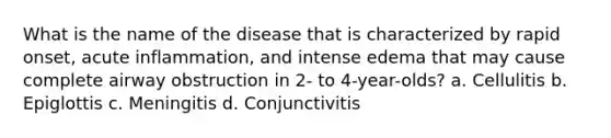 What is the name of the disease that is characterized by rapid onset, acute inflammation, and intense edema that may cause complete airway obstruction in 2- to 4-year-olds? a. Cellulitis b. Epiglottis c. Meningitis d. Conjunctivitis