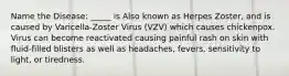 Name the Disease: _____ is Also known as Herpes Zoster, and is caused by Varicella-Zoster Virus (VZV) which causes chickenpox. Virus can become reactivated causing painful rash on skin with fluid-filled blisters as well as headaches, fevers, sensitivity to light, or tiredness.