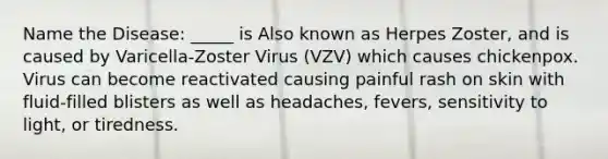 Name the Disease: _____ is Also known as Herpes Zoster, and is caused by Varicella-Zoster Virus (VZV) which causes chickenpox. Virus can become reactivated causing painful rash on skin with fluid-filled blisters as well as headaches, fevers, sensitivity to light, or tiredness.