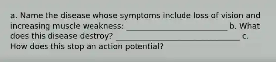 a. Name the disease whose symptoms include loss of vision and increasing muscle weakness: __________________________ b. What does this disease destroy? ________________________________ c. How does this stop an action potential?