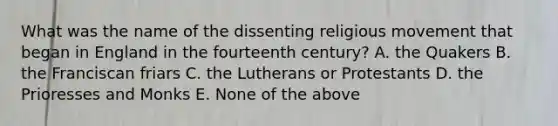 What was the name of the dissenting religious movement that began in England in the fourteenth century? A. the Quakers B. the Franciscan friars C. the Lutherans or Protestants D. the Prioresses and Monks E. None of the above