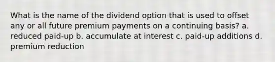 What is the name of the dividend option that is used to offset any or all future premium payments on a continuing basis? a. reduced paid-up b. accumulate at interest c. paid-up additions d. premium reduction