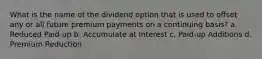 What is the name of the dividend option that is used to offset any or all future premium payments on a continuing basis? a. Reduced Paid-up b. Accumulate at Interest c. Paid-up Additions d. Premium Reduction