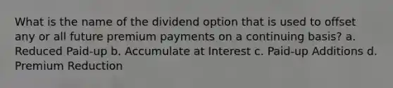 What is the name of the dividend option that is used to offset any or all future premium payments on a continuing basis? a. Reduced Paid-up b. Accumulate at Interest c. Paid-up Additions d. Premium Reduction